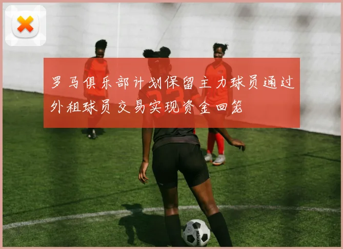 罗马俱乐部计划保留主力球员通过外租球员交易实现资金回笼