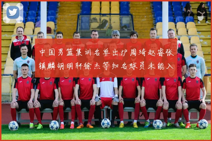 中国男篮集训名单出炉周琦赵睿张镇麟胡明轩徐杰等知名球员未能入选